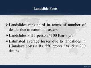 Landslide Facts
?Landslides rank third in terms of number of
deaths due to natural disasters.
?Landslides kill 1 person / 100 Km?/ yr.
?Estimated average losses due to landslides in
Himalaya costs > Rs. 550 crores / yr. & > 200
deaths.
 