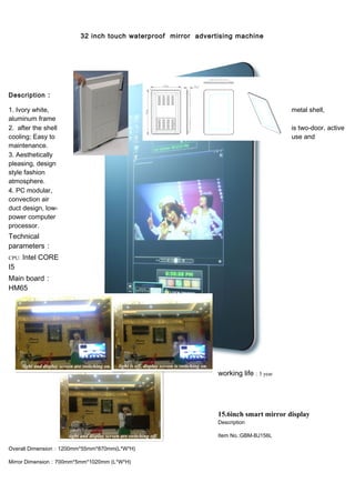 32 inch touch waterproof mirror advertising machine
Description :
1. Ivory white, metal shell,
aluminum frame
2. after the shell is two-door, active
cooling; Easy to use and
maintenance.
3. Aesthetically
pleasing, design
style fashion
atmosphere.
4. PC modular,
convection air
duct design, low-
power computer
processor.
Technical
parameters：
CPU: Intel CORE
I5
Main board：
HM65
working life：5 year
15.6inch smart mirror display
Description
Item No.:GBM-BJ156L
Overall Dimension：1200mm*55mm*870mm(L*W*H)
Mirror Dimension：700mm*5mm*1020mm (L*W*H)
 