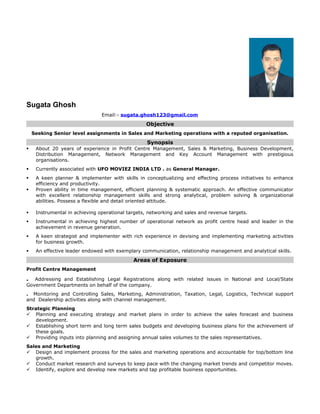 Sugata Ghosh
Email:- sugata.ghosh123@gmail.com
Objective
Seeking Senior level assignments in Sales and Marketing operations with a reputed organisation.
Synopsis
 About 20 years of experience in Profit Centre Management, Sales & Marketing, Business Development,
Distribution Management, Network Management and Key Account Management with prestigious
organisations.
 Currently associated with UFO MOVIEZ INDIA LTD . as General Manager.
 A keen planner & implementer with skills in conceptualizing and effecting process initiatives to enhance
efficiency and productivity.
 Proven ability in time management, efficient planning & systematic approach. An effective communicator
with excellent relationship management skills and strong analytical, problem solving & organizational
abilities. Possess a flexible and detail oriented attitude.
 Instrumental in achieving operational targets, networking and sales and revenue targets.
 Instrumental in achieving highest number of operational network as profit centre head and leader in the
achievement in revenue generation.
 A keen strategist and implementer with rich experience in devising and implementing marketing activities
for business growth.
 An effective leader endowed with exemplary communication, relationship management and analytical skills.
Areas of Exposure
Profit Centre Management
. Addressing and Establishing Legal Registrations along with related issues in National and Local/State
Government Departments on behalf of the company.
. Monitoring and Controlling Sales, Marketing, Administration, Taxation, Legal, Logistics, Technical support
and Dealership activities along with channel management.
Strategic Planning
 Planning and executing strategy and market plans in order to achieve the sales forecast and business
development.
 Establishing short term and long term sales budgets and developing business plans for the achievement of
these goals.
 Providing inputs into planning and assigning annual sales volumes to the sales representatives.
Sales and Marketing
 Design and implement process for the sales and marketing operations and accountable for top/bottom line
growth.
 Conduct market research and surveys to keep pace with the changing market trends and competitor moves.
 Identify, explore and develop new markets and tap profitable business opportunities.
 