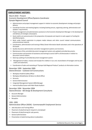 Confidential Resumé of Sue-anne Higgins
EMPLOYMENT HISTORY:
March 2010 – Present
Economic Development Officer/Systems Coordinator
Gympie Regional Council
• Administration and project management support in relation to economic development strategy and project
delivery.
• Coordinate function and meeting logistics including booking venues, organising catering, administrative and
speakers’ requirements.
• Project management and administration assistance to the Economic Development Manager in the development
and delivery of strategies and projects.
• Assist and/or act autonomously in the preparation of proposals and reports to seek support or funding for
identified projects.
• Work under limited supervision to prepare media releases and other council related communications
and promotional material.
• Coordination, administration and training of Mary Street Information Booth volunteers and in the operations of
the booth.
• Quality Assurance administration and other management systems core functions.
• Maintenance of the controlled document management system and updated controlled documents.
• Communication and provision of assistance and training to council staff in all directorates in relation to
document control matters.
• Desk-top auditing of controlled document management system.
• Management of orders, invoices and receipts for creditors in our unit; reconciliation of managers and my own
credit card statements.
• Coordination of sales and restocking of “Gympie Gold Regional Produce” products at information centres
November 1999 - September 2009
Owner/Director - Cooloola Civil Constructions
• Workplace Health & Safety Officer
• Workplace Rehabilitation & Return to Work Officer
• Accounts
• General Administration
• Integrated Management System (IMS) Manager
• Internal Auditor/Liaison with Main Roads Auditors
December 1994 - November 2004
Owner/Director - BJS Design & Development Consultants
• Accounts Manager
• General Administration
• Reception
1991 -1995
Administration Officer (ASO4) - Commonwealth Employment Service
• Jobs Education and Training Officer
• Placement of jobs/training for long term unemployed
• Placement of jobs/training for sole parents
• General administration
• Presentation of jobs/training advice to jobseekers
 