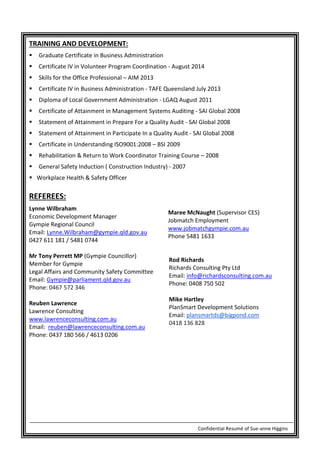 Confidential Resumé of Sue-anne Higgins
TRAINING AND DEVELOPMENT:
 Graduate Certificate in Business Administration
 Certificate IV in Volunteer Program Coordination - August 2014
 Skills for the Office Professional – AIM 2013
 Certificate IV in Business Administration - TAFE Queensland July 2013
 Diploma of Local Government Administration - LGAQ August 2011
 Certificate of Attainment in Management Systems Auditing - SAI Global 2008
 Statement of Attainment in Prepare For a Quality Audit - SAI Global 2008
 Statement of Attainment in Participate In a Quality Audit - SAI Global 2008
 Certificate in Understanding ISO9001:2008 – BSI 2009
 Rehabilitation & Return to Work Coordinator Training Course – 2008
 General Safety Induction ( Construction Industry) - 2007
 Workplace Health & Safety Officer
REFEREES:
Lynne Wilbraham
Economic Development Manager
Gympie Regional Council
Email: Lynne.Wilbraham@gympie.qld.gov.au
0427 611 181 / 5481 0744
Maree McNaught (Supervisor CES)
Jobmatch Employment
www.jobmatchgympie.com.au
Phone 5481 1633
Mr Tony Perrett MP (Gympie Councillor)
Member for Gympie
Legal Affairs and Community Safety Committee
Email: Gympie@parliament.qld.gov.au
Phone: 0467 572 346
Reuben Lawrence
Lawrence Consulting
www.lawrenceconsulting.com.au
Email: reuben@lawrenceconsulting.com.au
Phone: 0437 180 566 / 4613 0206
Rod Richards
Richards Consulting Pty Ltd
Email: info@richardsconsulting.com.au
Phone: 0408 750 502
Mike Hartley
PlanSmart Development Solutions
Email: plansmartds@bigpond.com
0418 136 828
 