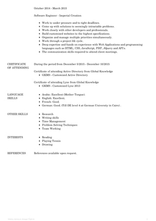 October 2014 - March 2015
Software Engineer - Imperial Creation
Work to under pressure and to tight deadlines.
Come up with solutions to seemingly intractable problems.
Work closely with other developers and professionals.
Build customised websites to the highest specifications.
Organize and manage multiple priorities simultaneously.
Work through a project life cycle.
Deep expertise and hands on experience with Web Applications and programming
languages such as HTML, CSS, JavaScript, PHP, JQuery and API's.
The communication skills required to attend client meetings.
CERTIFICATE
OF ATTENDING
During the period from December 5/2015 - December 10/2015
Certificate of attending Active Directory from Global Knowledge
GKMS - Customized Active Directory
Certificate of attending Lync from Global Knowledge
GKMS - Customized Lync 2013
LANGUAGE
SKILLS
Arabic: Excellent (Mother Tongue).
English: Excellent.
French: Good.
German: Good. (Till DE level 4 at German University in Cairo) .
OTHER SKILLS Research
Writing skills
Time Management
Problem Solving Techniques
Team Working
INTERESTS Reading
Playing Tennis
Drawing
REFERENCES References available upon request.
Nada Ahmed Anwar Fahim 3
 
