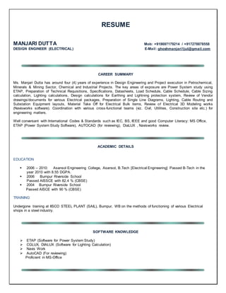 RESUME
MANJARI DUTTA Mob: +918697179214 / +917278878558
DESIGN ENGINEER (ELECTRICAL) E-Mail: ghoshmanjari1jul@gmail.com
CAREER SUMMARY
Ms. Manjari Dutta has around four (4) years of experience in Design Engineering and Project execution in Petrochemical,
Minerals & Mining Sector, Chemical and Industrial Projects. The key areas of exposure are Power System study using
ETAP, Preparation of Technical Requisitions, Specifications, Datasheets, Load Schedule, Cable Schedule, Cable Sizing
calculation, Lighting calculations, Design calculations for Earthing and Lightning protection system, Review of Vendor
drawings/documents for various Electrical packages, Preparation of Single Line Diagrams, Lighting, Cable Routing and
Substation Equipment layouts, Material Take Off for Electrical Bulk items, Review of Electrical 3D Modeling works
(Navisworks software). Coordination with various cross-functional teams (viz. Civil, Utilities, Construction site etc.) for
engineering matters.
Well conversant with International Codes & Standards such as IEC, BS, IEEE and good Computer Literacy: MS Office,
ETAP (Power System Study Software), AUTOCAD (for reviewing), DiaLUX , Navisworks review.
ACADEMIC DETAILS
EDUCATION
 2006 – 2010: Asansol Engineering College, Asansol, B.Tech [Electrical Engineering] Passed B-Tech in the
year 2010 with 8.55 DGPA.
 2006 Burnpur Riverside School
Passed AISSCE with 82.4 % (CBSE)
 2004 Burnpur Riverside School
Passed AISCE with 90 % (CBSE)
TRAINING
Undergone training at IISCO STEEL PLANT (SAIL), Burnpur, WB on the methods of functioning of various Electrical
shops in a steel industry.
SOFTWARE KNOWLEDGE
 ETAP (Software for Power System Study)
 CGLUX, DIALUX (Software for Lighting Calculation)
 Navis Work
 AutoCAD (For reviewing)
Proficient in MS-Office
 