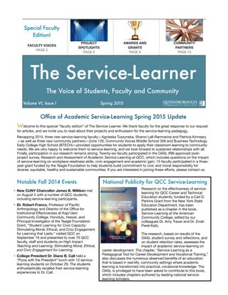 Ofﬁce of Academic Service-Learning Spring 2015 Update
Welcome to this special “faculty edition” of The Service-Learner. We thank faculty for the great response to our request
for articles, and we invite you to read about their projects and enthusiasm for the service-learning pedagogy.

Recapping 2014, three new service-learning faculty—Agnieska Tuszynska, Sharon Lall-Ramnarine and Patricia Kinneary
—as well as three new community partners—Zone 126, Community Voices Middle School 356 and Business Technology
Early College High School (BTECH)—provided opportunities for students to apply their classroom learning to community
needs. We are very happy to welcome them to service-learning, and we look forward to sustained relationships with all.
Finally, participation in our research remains strong. Twenty-six faculty participated in the OASL IRB-approved post-
project survey, Research and Assessment of Academic Service-Learning at QCC, which includes questions on the impact
of service-learning on workplace readiness skills, civic engagement and academic gain; 15 faculty participated in a three-
year grant funded by the Teagle Foundation to help students build commitment to civic and moral responsibility for
diverse, equitable, healthy and sustainable communities. If you are interested in joining these eﬀorts, please contact us.
• New CUNY Chancellor James B. Milliken met
on August 5 with a number of QCC students,
including service-learning participants.

• Dr. Robert Franco, Professor of Paciﬁc
Anthropology and Director of the Oﬃce for
Institutional Eﬀectiveness at Kapi’olani
Community College, Honolulu, Hawaii, and
Principal Investigator of the Teagle Foundation
Grant, “Student Learning for Civic Capacity:
Stimulating Moral, Ethical, and Civic Engagement
for Learning that Lasts,” visited QCC on
September 16 and presented to over 70 QCC
faculty, staﬀ and students on High Impact
Teaching and Learning: Stimulating Moral, Ethical,
and Civic Engagement for Learning.
• College President Dr. Diane B. Call held a
“Pizza with the President” lunch with 12 service-
learning students on October 29. The students
enthusiastically recalled their service-learning
experiences to Dr. Call.

Notable Fall 2014 Events
Special Faculty
Edition!
PROJECT
SPOTLIGHTS
PAGE 6
AWARDS AND
GRANTS
PAGE 8
COMMUNITY
PARTNERS
PAGE 10
FACULTY VOICES
PAGE 2
Research on the eﬀectiveness of service-
learning for QCC Career and Technical
Education students, funded by a Carl D.
Perkins Grant from the New York State
Education Department, has been
published as a chapter in the book,
Service-Learning at the American
Community College, edited by our
colleagues Dr. Amy Traver and Dr. Zivah
Perel-Katz.

The research, based on results of the
OASL student survey and reﬂections, and
on student retention rates, assesses the
impact of academic service-learning on
career development. The chapter, “Service-Learning as a
Pedagogical Tool for Career Development and Vocational Training,”
also discusses the numerous observed beneﬁts of an education
that is based in real-life, community settings where academic
learning is transformed into practical, vocational knowledge. The
OASL is privileged to have been asked to contribute to this book,
which includes chapters authored by leading national service-
learning scholars.
National Publicity for QCC Service-Learning
The Voice of Students, Faculty and Community
The Service-Learner
Volume VI, Issue I	 	 	 Spring 2015
 