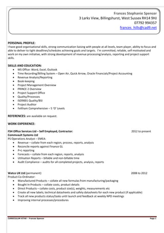 CURRICULUM VITAE – Frances Spencer Page 1
PERSONAL PROFILE:
I have good organisational skills, strong communication liaising with people at all levels, team player, ability to focus and
able to deliver to tight deadlines/schedules achieving goals and targets. I’m committed, reliable, self-motivated and
work on my own initiative, with strong development of revenue processing/analysis, reporting and project support
skills.
SKILLS AND EDUCATION:
• MS Office: Word, Excel, Outlook
• Time Recording/Billing System – Open Air, Quick Arrow, Oracle Financials/Project Accounting
• Revenue Analysis/Reporting
• Book-keeping
• Project Management Overview
• PRINCE 2 Overview
• Project Support Office
• Quality/Processes
• ISO9001 Quality/BSI
• Project Auditor
• Feltham Comprehensive – 5 ‘O’ Levels
REFERENCES: are available on request.
WORK EXPERIENCE:
FSH Office Services Ltd – Self Employed, Contractor: 2012 to present
Commvault Systems Ltd
PS Operations Analyst – EMEA:
• Revenue – collate from each region, process, reports, analysis
• Reconcile reports against Finance GL
• P+L reporting
• Forecasts – collate from each region, reports, analysis
• Utilisation Reports – billable and non-billable time
• Audit Compliance – audits for all completed projects, analysis, reports
Watco UK Ltd (permanent) 2008 to 2012
Product Co-Ordinator:
• Manufactured Products – collate all new formulas from manufacturing/packaging
• Bought In Products – collate costs, product details
• Direct Products – collate costs, product size(s), weights, measurements etc
• Create all new labels; technical datasheets and safety datasheets for each new product (if applicable)
• Track all new products status/tasks until launch and feedback at weekly NPD meetings
• Improving internal processes/procedures
Frances Stephanie Spencer
3 Larks View, Billingshurst, West Sussex RH14 9HJ
07792 994357
frances_hills@cad9.net
 