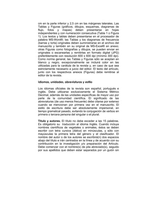 cm en la parte inferior y 2,5 cm en las márgenes laterales. Las
Tablas y Figuras (gráficos, dibujos, esquemas, diagramas de
flujo, fotos y mapas) deben presentarse en hojas
independientes y con numeración consecutiva (Tabla 1 o Figura
1). Los textos y tablas deben presentarse en el procesador de
palabra MS-Word®; las Tablas y los diagramas de frecuencia
(barras y torta) originales deben suministrarse en el archivo del
manuscrito y también en su original de MS-Excel® en anexo;
otras Figuras como fotografías y dibujos, se pueden enviar en
originales o escanearlas y remitirlas en formato digital (JPG)
preferiblemente con resolución 600 x 600 dpi (mínimo 300 dpi).
Como norma general, las Tablas y Figuras sólo se aceptan en
blanco y negro; excepcionalmente se incluirá color en las
utilizadas para la carátula de la revista y, en caso de que sea
estrictamente necesario a juicio del editor. El texto del artículo,
junto con los respectivos anexos (Figuras) debe remitirse al
editor de la revista.
Idiomas, unidades, abreviaturas y estilo
Los idiomas oficiales de la revista son español, portugués e
inglés. Debe utilizarse exclusivamente el Sistema Métrico
Decimal, además de las unidades específicas de mayor uso por
parte de la comunidad científica. El significado de las
abreviaturas (de uso menos frecuente) debe citarse por extenso
cuando se mencionan por primera vez en el manuscrito. El
estilo de escritura debe ser absolutamente impersonal, en
tiempo gramatical pasado, evitando la conjugación de verbos en
primera o tercera persona del singular o el plural.
Título y autores. El título no debe exceder a las 15 palabras.
Es obligatorio su traducción al idioma Inglés. Cuando incluya
nombres científicos de vegetales o animales, éstos se deben
escribir con letra cursiva (itálica) en minúsculas, y sólo con
mayúsculas la primera letra del género y el clasificador. El
nombre del autor o de los autores se escribirá(n) dos espacios
abajo del título e irán centrados en la línea y de acuerdo con su
contribución en la investigación y/o preparación del Artículo.
Debe comenzar con el nombre(s) de pila abreviado(s), seguido
por sus apellidos que deben estar separados por un guión sin
 