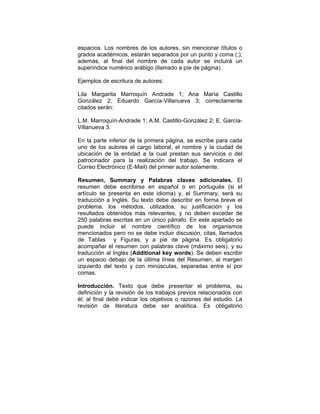 espacios. Los nombres de los autores, sin mencionar títulos o
grados académicos, estarán separados por un punto y coma (;);
además, al final del nombre de cada autor se incluirá un
superíndice numérico arábigo (llamado a píe de página).
Ejemplos de escritura de autores:
Lila Margarita Marroquín Andrade 1; Ana María Castillo
González 2; Eduardo García-Villanueva 3; correctamente
citados serán:
L.M. Marroquín-Andrade 1; A.M. Castillo-González 2; E. García-
Villanueva 3.
En la parte inferior de la primera página, se escribe para cada
uno de los autores el cargo laboral, el nombre y la ciudad de
ubicación de la entidad a la cual prestan sus servicios o del
patrocinador para la realización del trabajo. Se indicara el
Correo Electrónico (E-Mail) del primer autor solamente.
Resumen, Summary y Palabras claves adicionales. El
resumen debe escribirse en español o en portugués (si el
artículo se presenta en este idioma) y, el Summary, será su
traducción a Inglés. Su texto debe describir en forma breve el
problema, los métodos, utilizados, su justificación y los
resultados obtenidos más relevantes, y no deben exceder de
250 palabras escritas en un único párrafo. En este apartado se
puede incluir el nombre científico de los organismos
mencionados pero no se debe incluir discusión, citas, llamados
de Tablas y Figuras, y a pie de página. Es obligatorio
acompañar el resumen con palabras clave (máximo seis), y su
traducción al Inglés (Additional key words). Se deben escribir
un espacio debajo de la última línea del Resumen, al margen
izquierdo del texto y con minúsculas, separadas entre sí por
comas.
Introducción. Texto que debe presentar el problema, su
definición y la revisión de los trabajos previos relacionados con
él; al final debe indicar los objetivos o razones del estudio. La
revisión de literatura debe ser analítica. Es obligatorio
 