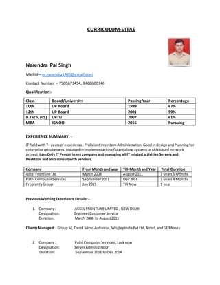 CURRICULUM-VITAE
Narendra Pal Singh
Mail Id – er.narendra1985@gmail.com
Contact Number – 7505673454, 8400600340
Qualification:-
Class Board/University Passing Year Percentage
10th UP Board 1999 67%
12th UP Board 2001 59%
B.Tech. (CS) UPTU 2007 61%
MBA IGNOU 2016 Pursuing
EXPERIENCE SUMMARY: -
IT fieldwith7+ yearsof experience.Proficientinsystem Administration.GoodindesignandPlanningfor
enterprise requirement.Involvedinimplementationof standalone systemsorLAN based network
project.I am Only IT Person in my company and managing all IT relatedactivities Serversand
Desktops and also consultwith vendors.
Company From Month and year Till-Monthand Year Total Duration
Accel Frontline Ltd March 2008 August2011 3 years5 Months
Patni ComputerServices September2011 Dec 2014 3 years4 Months
ProplarityGroup Jan 2015 Till Now 1 year
PreviousWorkingExperience Details:-
1. Company: ACCEL FRONTLINELIMITED , NEW DELHI
Designation: EngineerCustomerService
Duration: March 2008 to August2011
ClientsManaged:- Group M, Trend Micro Antivirus, WrigleyIndiaPvtLtd, Airtel, andGE Money
2. Company: Patni ComputerServices, Lucknow
Designation: ServerAdministrator
Duration: September2011 to Dec 2014
 