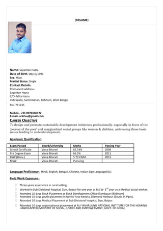 (RESUME)
Name: Sayantan Hazra
Date of Birth: 08/10/1993
Sex: Male
Marital Status: Single
Contact Details:
Permanent address:-
Sayantan Hazra
C/O- Mita Hazra
Indirapally, Santiniketan, Birbhum, West Bengal
Pin- 731235
Mobile - +91 8972606172
E-mail- ark2uu@gmail.com
CAREER OBJECTIVE
To design and promote sustainable development initiatives professionally, especially in favor of the
‘poorest of the poor’ and marginalized social groups like women & children, addressing those basic
issues leading to underdevelopment.
Academic Qualification:
Exam Passed Board/University Marks Passing Year
School Certificate Visva-Bharati 65.33% 2009
Pre Degree Exam Visva-Bharati 66.5% 2011
BSW (Hons.) Visva-Bharati 5.73 CGPA 2015
MSW Visva-Bharati Pursuing
Language Proficiency:- Hindi, English, Bengali, Chinese, Indian Sign Language(ISL)
Field Work Exposure:-
 Three years experience in rural setting.
 Worked in Sub Divisional hospital, Sian, Bolpur for one year at B.S.W- 3
rd
year as a Medical social worker.
 Attended 10 days Block Placement at Block Development Office Illambazar (Birbhum)
 Attended 10 days youth placement in Nehru Yuva Kendra, Diamond Harbour (South 24 Pgns).
 Attended 10 days Medical Placement at Sub Divisional hospital, Sian, Bolpur.
 Attended 10 days organisational placement at ALI YAVAR JUNG NATIONAL INSTITUTE FOR THE HEARING
HANDICAPPED (MINISTRY OF SOCIAL JUSTICE AND EMPOWERMENT, GOVT. OF INDIA)
 