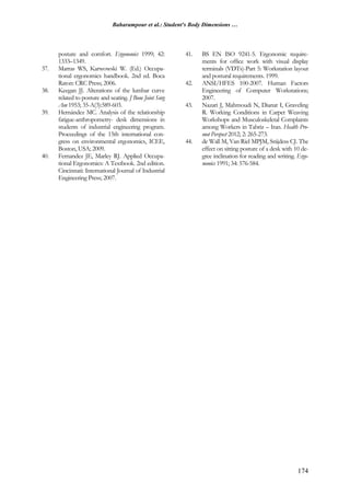 Baharampour et al.: Student's Body Dimensions …
174
posture and comfort. Ergonomics 1999; 42:
1333–1349.
37. Marras WS, Karwowski W. (Ed.) Occupa-
tional ergonomics handbook. 2nd ed. Boca
Raton: CRC Press; 2006.
38. Keegan JJ. Alterations of the lumbar curve
related to posture and seating. J Bone Joint Surg
Am 1953; 35-A(3):589-603.
39. Hernández MC. Analysis of the relationship
fatigue-anthropometry- desk dimensions in
students of industrial engineering program.
Proceedings of the 15th international con-
gress on environmental ergonomics, ICEE,
Boston, USA; 2009.
40. Fernandez JE, Marley RJ. Applied Occupa-
tional Ergonomics: A Textbook. 2nd edition.
Cincinnati: International Journal of Industrial
Engineering Press; 2007.
41. BS EN ISO 9241-5. Ergonomic require-
ments for office work with visual display
terminals (VDTs)-Part 5: Workstation layout
and postural requirements. 1999.
42. ANSI/HFES 100-2007. Human Factors
Engineering of Computer Workstations;
2007.
43. Nazari J, Mahmoudi N, Dianat I, Graveling
R. Working Conditions in Carpet Weaving
Workshops and Musculoskeletal Complaints
among Workers in Tabriz – Iran. Health Pro-
mot Perspect 2012; 2: 265-273.
44. de Wall M, Van Riel MPJM, Snijdess CJ. The
effect on sitting posture of a desk with 10 de-
gree inclination for reading and writing. Ergo-
nomics 1991; 34: 576-584.
 