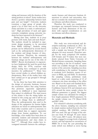 Baharampour et al.: Student's Body Dimensions …
166
sitting and increases with the duration of the
sitting position at school9
. Some studies have
shown a positive relationship between back
pain and seat height10
. University students
constitute a large group of people who
spend a lot of their time on the university
chairs and desks in a static or awkward pos-
ture11
. High prevalence of neck and upper
extremity complaints among university stu-
dents has been reported in the literature12
.
During class time, students sit in poor
postures with trunk, back and neck flexed13
.
The students should be included in ergo-
nomic design programs to be prevented
from MSDs suffering14
. Students sitting
posture can be influenced by several factors
such as the anthropometric dimensions of
the students and design features of class-
room furniture. Therefore, the mismatch
between the students' anthropometry and
furniture design can be one of the risks of
MSDs10
. Recent developments in ergonom-
ics have heightened the need for good chair
design. Since the 1970s, concerns with
school seating have continued to provide
incentive for publications15,16
. There have
been several studies in school children an-
thropometry. Most of the studies have only
been carried out in age grouped 6 through
14 years old8, 17
.
So far, there has been little attention to
the design of university furniture, because
the researchers believe that using furniture
that promotes ergonomic (appropriate)
postures in childhood is more important
than using it in adulthood. The main reason
of this matter is that the sitting habits are
formed at this young age and it will be too
difficult to change them in adulthood10
.
Thus, the anthropometric data used in the
design of the equipment for Iranian higher
education are based on anthropometric data
from other countries and it is necessary to
collect related data to support ergonomic
design from Iranian population. To our
knowledge, a few studies have been done on
university students and mismatch between
their anthropometry and class chairs in
Iran6,8,18,19
. Although these studies have in-
vestigated mismatch between the anthropo-
metric features and classroom furniture di-
mensions in schools and universities, they
did not consider the mismatch between arm
rest distance and elbow distance.
Therefore this study was conducted to
investigate any mismatch between furniture
features and body dimensions of the stu-
dents with especial consideration on arm
rest distance and elbow distance.
Materials and Methods
This study was cross-sectional and de-
scriptive-analyzing conducted in 2012. Ac-
cording to result of Roscoe20
(1975) study
with a sample size between 30 and 500 is
adequate for most research. Therefore sam-
ple for the study comprised 194 students
(120 females and 74 males) that were ran-
domly selected from Tabriz University of
Medical Science community. Sampling frame
was according to the list of students` name
which was available through the education
section of the university. Sampling was done
with considering to the students` frequency
in academic level (bachelor, master of sci-
ences or PhD), age and fields. To determine
the sampling volume, preliminary study
based on a pilot study consisting of 12 of
volunteers was done according to the effect
size. Based on the mean and standard devia-
tion of measured parameters, with 95%
Confidence Interval (CI) and tolerated error
2.5% around the mean, sample volume for
different parameters is gained. The biggest
sample volume was calculated for sitting el-
bow height parameter SELH parameter. So
the sample volume was 174 (Mean=24.06
and SD= 4.04).
For volunteer's selection considering with
the above features, sampling was extracted
by simple random method from the list. For
random numbers, MS EXCELL version
2007 was used. The age of range of the sub-
ject was from 18 through 30 years (mean
=23.3 years, SD=3 years). All subjects were
healthy, engaged in average levels of physical
activity, and had reported no occurrences of
MSDs for at least the year preceding the
study (which was defined as never having
 