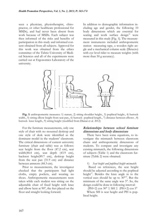 Health Promotion Perspectives, Vol. 3, No. 2, 2013; P: 165-174
167
seen a physician, physiotherapist, chiro-
practor, or other healthcare professional for
MSDs), and had never been absent from
work because of MSDs. Each subject was
then informed of the risks and benefits of
participation in this study and informed con-
sent obtained from all subjects. Approval for
this work was obtained from the ethics
committee of the Tabriz University of Medi-
cal Sciences and all of the experiments were
carried out at Ergonomics Laboratory of the
university.
In addition to demographic information in-
cluding age and gender, the following 10
body dimensions which are essential for
seating and work surface design12
were
measured in this study [Fig. 1]. The measure-
ment instruments included anthropometric
station measuring tape, a wooden right an-
gle and a mechanical column scale (Detecto)
with eye level rider to measure weights (with
more than 50 g accuracy).
Fig. 1: anthropometric measures: 1) stature, 2) sitting shoulder height., 3) popliteal height., 4) buttock
width., 5) sitting elbow height from seat pan., 6) buttock- popliteal length., 7) distance between elbows , 8)
buttock- knee length., 9) sitting height (modified from Dianat et al. 2012)
For the furniture measurements, only one
style of chair with no mounted desktop and
one style of desk were identified as the
dominant model in the students’ classroom.
The critical dimensions of current university
furniture (chair and table) was as follows:
seat height from the floor (47.2 cm), seat
width(44.4 cm), seat depth (43.9 cm),
backrest height(89.7 cm), desktop height
from the seat pan (31.9 cm) and distance
between armrests (44.3 cm).
Prior to measurements, the investigator
checked that the participants had light
cloths, empty pockets, and wearing no
shoes. Anthropometric measurements were
taken while each student was sitting on the
adjustable chair of fixed height with knee
and elbow bent at 90°, the feet placed on the
floor and straight looking forward.
Relationships between school furniture
dimensions and body dimensions
There have been some equations, to in-
vestigate the mismatch between classroom
chairs and anthropometric dimensions of
students. To compare and investigate any
existing mismatch, the following dimensions
of subjects (Table 1) and the classroom fur-
niture (Table 2) were obtained.
1) Seat height and popliteal height mismatch:
Based on references, the seat height
should be adjusted according to the popliteal
height21
. Besides the knee angle in to the
vertical axes should be up to 30°22
. But the
minimum of the same angle was 5°. So, the
design could be done in following interval:
(PH+2) cos 30° ≤ SH ≤ (PH+2) cos 5°
Where SH is seat height and PH is pop-
liteal height.
 