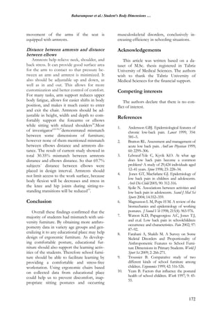 Baharampour et al.: Student's Body Dimensions …
172
movement of the arms if the seat is
equipped with armrests.
Distance between armrests and distance
between elbows
Armrests help relieve neck, shoulder, and
back stress. It can provide good surface area
for the arm to contact so that pressure be-
tween an arm and armrest is minimized. It
also should be adjustable up and down, as
well as in and out. This allows for more
customization and better control of comfort.
For many tasks, arm support reduces upper
body fatigue, allows for easier shifts in body
position, and makes it much easier to enter
and exit the chair. Armrests should be ad-
justable in height, width and depth to com-
fortably support the forearms or elbows
while sitting with relaxed shoulders14
.Most
of investigator6,8,18,27
demonstrated mismatch
between some dimensions of furniture;
however none of them mentioned mismatch
between elbows distance and armrests dis-
tance. The result of current study showed in
total 30.35% mismatch between armrests
distance and elbows distance. So that 69.7%
subjects` distance between elbows were
placed in design interval. Armrests should
not limit access to the work surface, because
body flexion will be decreases and stress in
the knee and hip joints during sitting-to-
standing transitions will be reduced15
.
Conclusion
Overall these findings confirmed that the
majority of students had mismatch with uni-
versity furniture. By obtaining more anthro-
pometry data in variety age groups and gen-
eralizing it to any educational place may help
design of ergonomic furniture. As develop-
ing comfortable posture, educational fur-
niture should also support the learning activ-
ities of the students. Therefore school furni-
ture should be able to facilitate learning by
providing a comfortable and stress-free
workstation. Using ergonomic chairs based
on collected data from educational place
could help us to prevent discomfort, inap-
propriate sitting postures and occurring
musculoskeletal disorders, conclusively in-
creasing efficiency in schooling situations.
Acknowledgements
This article was written based on a da-
taset of M.Sc. thesis registered in Tabriz
University of Medical Sciences. The authors
wish to thank the Tabriz University of
Medical Sciences for the financial support.
Competing interests
The authors declare that there is no con-
flict of interest.
References
1. Andersson GBJ. Epidemiological features of
chronic low-back pain. Lancet 1999; 354:
581–5.
2. Bratton RL. Assessment and management of
acute low back pain. AmFam Physician 1999;
60: 2299–306.
3. Leboeuf-Yde C, Kyvik KO. At what age
does low back pain become a common
problem? A study of 29,424 individuals aged
12–41 years. Spine 1998; 23: 228–34.
4. Jones GT, Macfarlane GJ. Epidemiology of
low back pain in children and adolescents.
Arch Dis Child 2005; 90: 312-316.
5. Sjolie N. Associations between activities and
low back pain in adolescents. Scand J Med Sci
Sports 2004; 14:352–359.
6. Magnusson L M, Pope H M. A review of the
biomechanics and epidemiology of working
postures. J Sound Vib 1998; 215(4): 965-976.
7. Watson K.D, Papageorgiou A.C, Jones T.J,
and et.al. Low back pain in schoolchildren:
occurrence and characteristics. Pain 2002; 97:
87–92.
8. Farahani A, Shakib M. A Survey on Some
Skeletal Disorders and Proportionality of
Anthropometric Features to School Furni-
ture Dimensions in Primary Students. World J
Sport Sci 2009; 2: 266-271.
9. Troussier B. Comparative study of two
different kinds of school furniture among
children. Ergonomics 1999; 42: 516-526.
10. Yeats B. Factors that influence the postural
health of school children. Work 1997; 9: 45-
55.
 