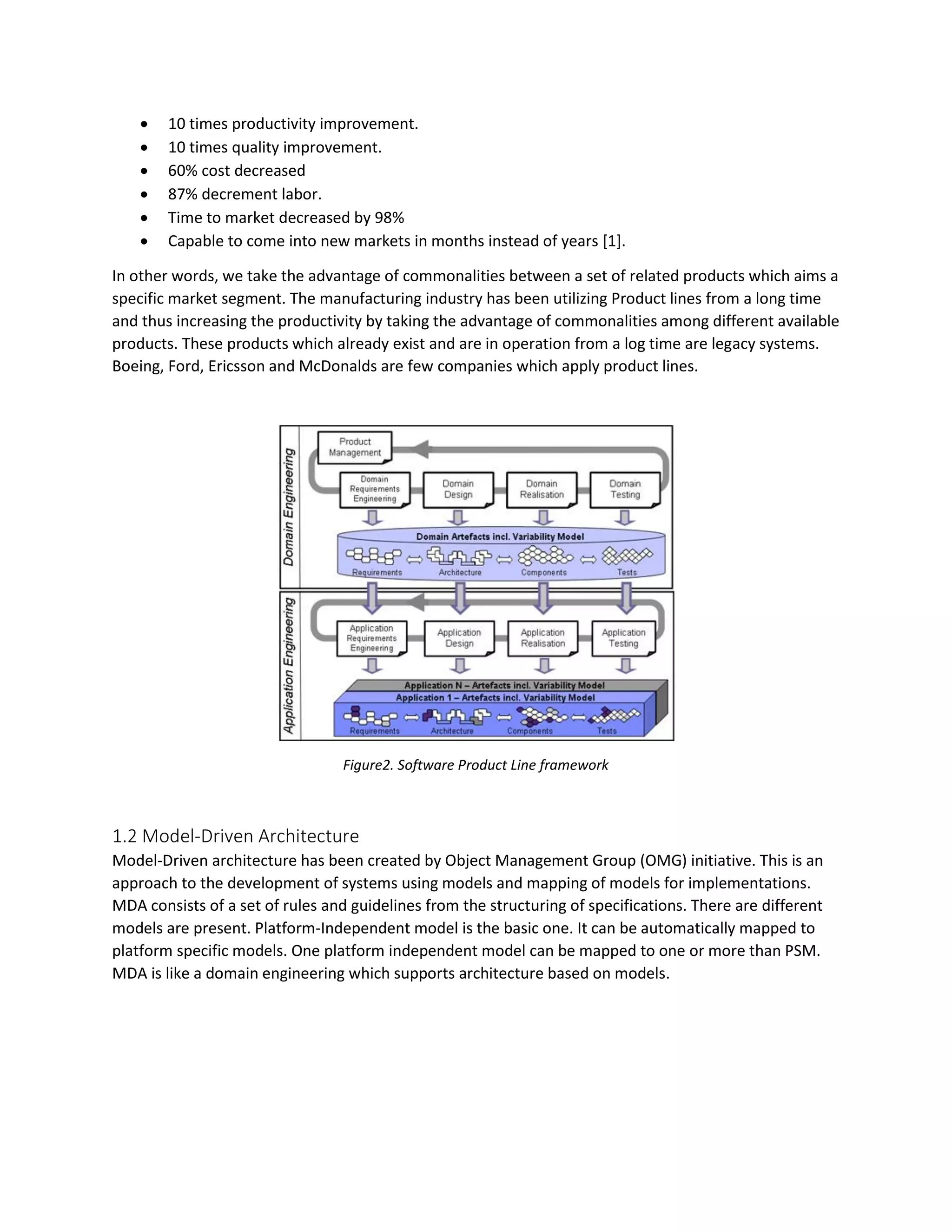  10 times productivity improvement.
 10 times quality improvement.
 60% cost decreased
 87% decrement labor.
 Time to market decreased by 98%
 Capable to come into new markets in months instead of years [1].
In other words, we take the advantage of commonalities between a set of related products which aims a
specific market segment. The manufacturing industry has been utilizing Product lines from a long time
and thus increasing the productivity by taking the advantage of commonalities among different available
products. These products which already exist and are in operation from a log time are legacy systems.
Boeing, Ford, Ericsson and McDonalds are few companies which apply product lines.
Figure2. Software Product Line framework
1.2 Model-Driven Architecture
Model-Driven architecture has been created by Object Management Group (OMG) initiative. This is an
approach to the development of systems using models and mapping of models for implementations.
MDA consists of a set of rules and guidelines from the structuring of specifications. There are different
models are present. Platform-Independent model is the basic one. It can be automatically mapped to
platform specific models. One platform independent model can be mapped to one or more than PSM.
MDA is like a domain engineering which supports architecture based on models.
 