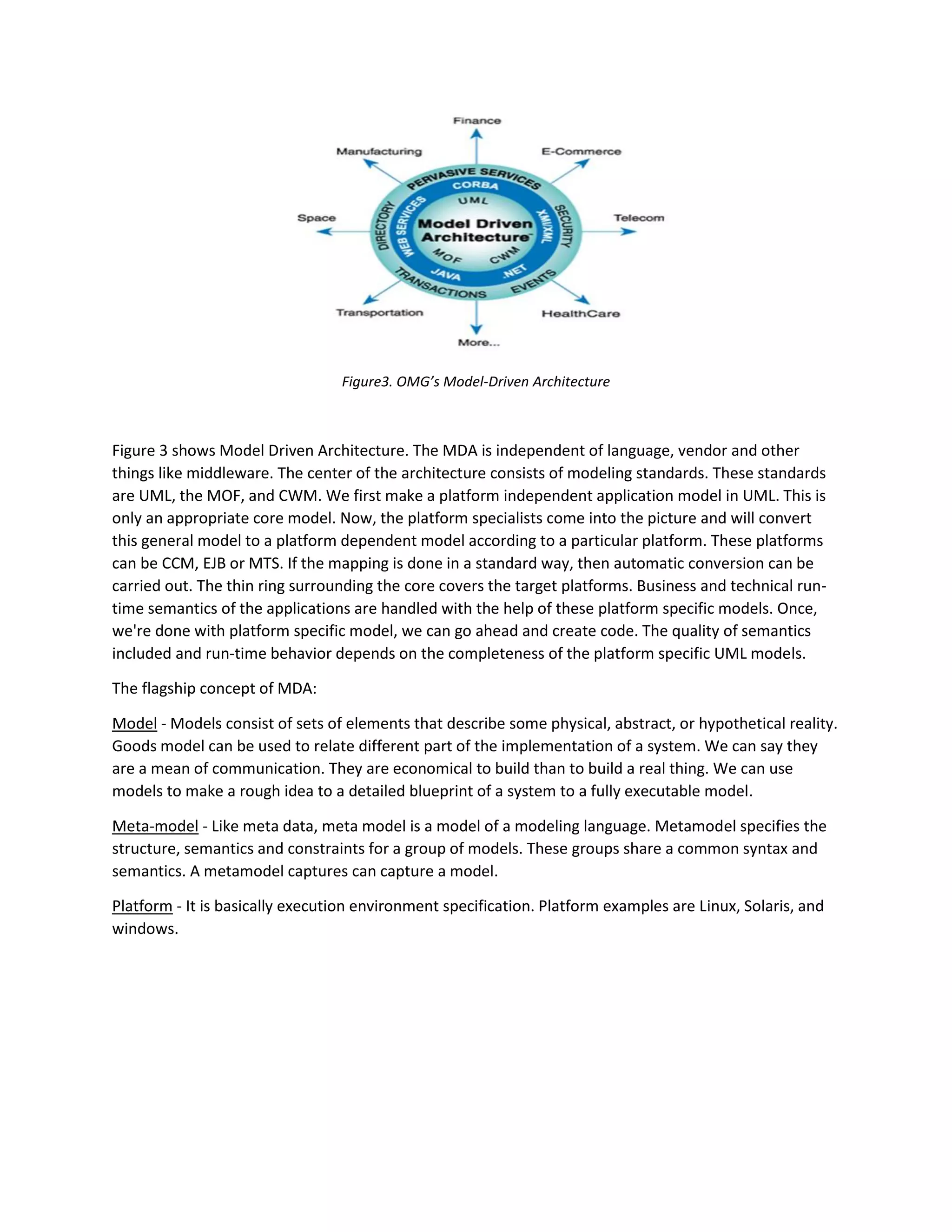 Figure3. OMG’s Model-Driven Architecture
Figure 3 shows Model Driven Architecture. The MDA is independent of language, vendor and other
things like middleware. The center of the architecture consists of modeling standards. These standards
are UML, the MOF, and CWM. We first make a platform independent application model in UML. This is
only an appropriate core model. Now, the platform specialists come into the picture and will convert
this general model to a platform dependent model according to a particular platform. These platforms
can be CCM, EJB or MTS. If the mapping is done in a standard way, then automatic conversion can be
carried out. The thin ring surrounding the core covers the target platforms. Business and technical run-
time semantics of the applications are handled with the help of these platform specific models. Once,
we're done with platform specific model, we can go ahead and create code. The quality of semantics
included and run-time behavior depends on the completeness of the platform specific UML models.
The flagship concept of MDA:
Model - Models consist of sets of elements that describe some physical, abstract, or hypothetical reality.
Goods model can be used to relate different part of the implementation of a system. We can say they
are a mean of communication. They are economical to build than to build a real thing. We can use
models to make a rough idea to a detailed blueprint of a system to a fully executable model.
Meta-model - Like meta data, meta model is a model of a modeling language. Metamodel specifies the
structure, semantics and constraints for a group of models. These groups share a common syntax and
semantics. A metamodel captures can capture a model.
Platform - It is basically execution environment specification. Platform examples are Linux, Solaris, and
windows.
 