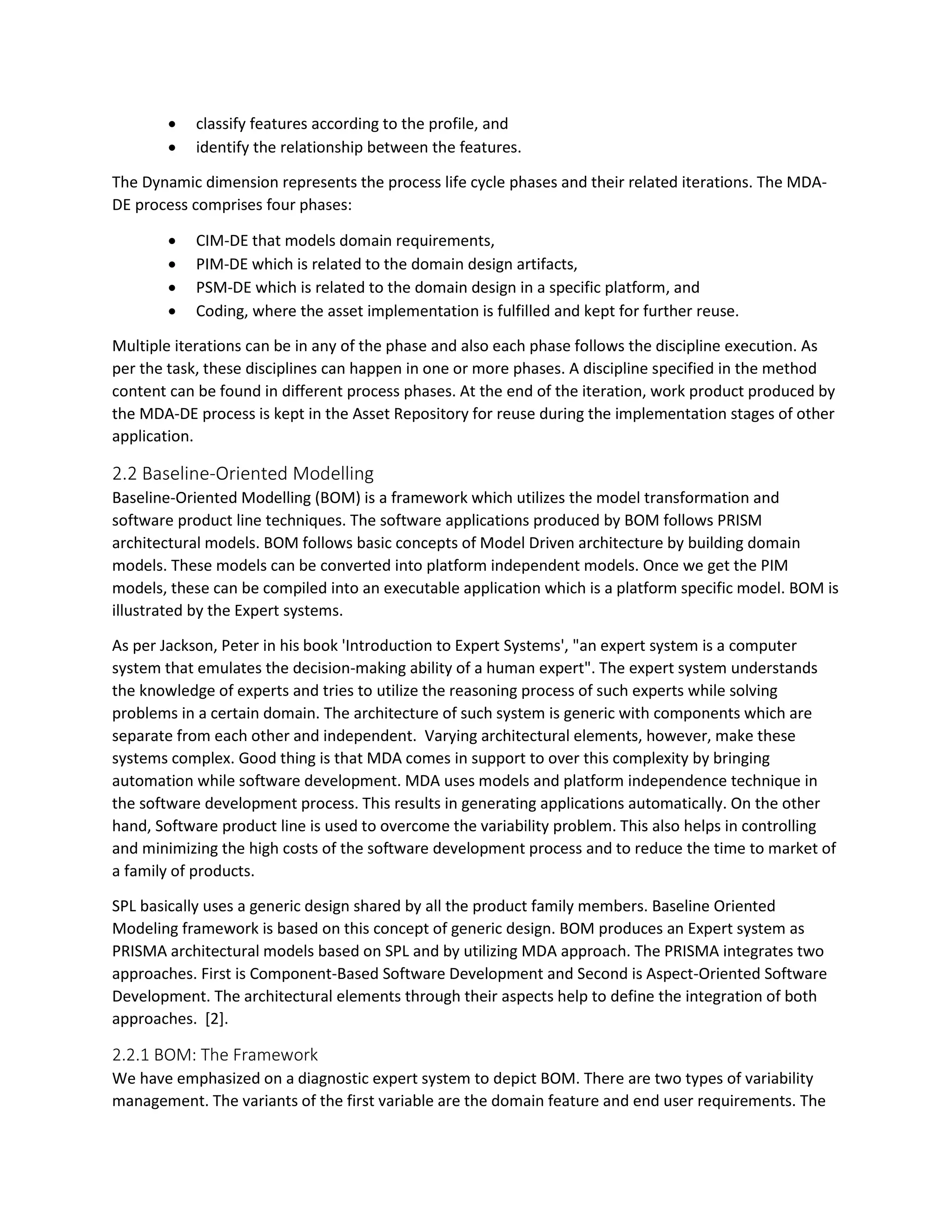 classify features according to the profile, and
 identify the relationship between the features.
The Dynamic dimension represents the process life cycle phases and their related iterations. The MDA-
DE process comprises four phases:
 CIM-DE that models domain requirements,
 PIM-DE which is related to the domain design artifacts,
 PSM-DE which is related to the domain design in a specific platform, and
 Coding, where the asset implementation is fulfilled and kept for further reuse.
Multiple iterations can be in any of the phase and also each phase follows the discipline execution. As
per the task, these disciplines can happen in one or more phases. A discipline specified in the method
content can be found in different process phases. At the end of the iteration, work product produced by
the MDA-DE process is kept in the Asset Repository for reuse during the implementation stages of other
application.
2.2 Baseline-Oriented Modelling
Baseline-Oriented Modelling (BOM) is a framework which utilizes the model transformation and
software product line techniques. The software applications produced by BOM follows PRISM
architectural models. BOM follows basic concepts of Model Driven architecture by building domain
models. These models can be converted into platform independent models. Once we get the PIM
models, these can be compiled into an executable application which is a platform specific model. BOM is
illustrated by the Expert systems.
As per Jackson, Peter in his book 'Introduction to Expert Systems', "an expert system is a computer
system that emulates the decision-making ability of a human expert". The expert system understands
the knowledge of experts and tries to utilize the reasoning process of such experts while solving
problems in a certain domain. The architecture of such system is generic with components which are
separate from each other and independent. Varying architectural elements, however, make these
systems complex. Good thing is that MDA comes in support to over this complexity by bringing
automation while software development. MDA uses models and platform independence technique in
the software development process. This results in generating applications automatically. On the other
hand, Software product line is used to overcome the variability problem. This also helps in controlling
and minimizing the high costs of the software development process and to reduce the time to market of
a family of products.
SPL basically uses a generic design shared by all the product family members. Baseline Oriented
Modeling framework is based on this concept of generic design. BOM produces an Expert system as
PRISMA architectural models based on SPL and by utilizing MDA approach. The PRISMA integrates two
approaches. First is Component-Based Software Development and Second is Aspect-Oriented Software
Development. The architectural elements through their aspects help to define the integration of both
approaches. [2].
2.2.1 BOM: The Framework
We have emphasized on a diagnostic expert system to depict BOM. There are two types of variability
management. The variants of the first variable are the domain feature and end user requirements. The
 