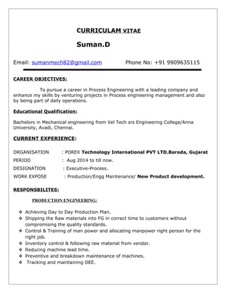 C URRICULAM VITAE 
Suman.D 
Email: sumanmech82@gmail.com Phone No: +91 9909635115 
CAREER OBJECTIVES: 
To pursue a career in Process Engineering with a leading company and 
enhance my skills by venturing projects in Process engineering management and also 
by being part of daily operations. 
Educational Qualification: 
Bachelors in Mechanical engineering from Vel Tech srs Engineering College/Anna 
University, Avadi, Chennai. 
CURRENT EXPERIENCE: 
ORGANISATION : POREX Technology International PVT LTD.Baroda, Gujarat 
PERIOD : Aug 2014 to till now. 
DESIGNATION : Executive-Process. 
WORK EXPOSE : Production/Engg Maintenance/ New Product development. 
RESPONSBILITES : 
PRODUCTION ENGINEERING: 
 Achieving Day to Day Production Plan. 
 Shipping the Raw materials into FG in correct time to customers without 
compromising the quality standards. 
 Control & Training of man power and allocating manpower right person for the 
right job. 
 Inventory control & following raw material from vendor. 
 Reducing machine lead time. 
 Preventive and breakdown maintenance of machines. 
 Tracking and maintaining OEE. 
 