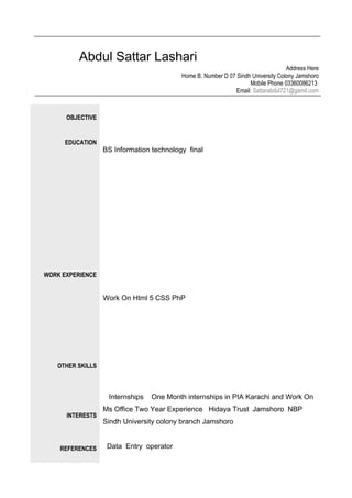 Abdul Sattar Lashari
Address Here
Home B. Number D 07 Sindh University Colony Jamshoro
Mobile Phone 03360086213
Email: Sattarabdul721@gamil.com
OBJECTIVE
EDUCATION
WORK EXPERIENCE
OTHER SKILLS
INTERESTS
REFERENCES
BS Information technology final
Work On Html 5 CSS PhP
Internships One Month internships in PIA Karachi and Work On
Ms Office Two Year Experience Hidaya Trust Jamshoro NBP
Sindh University colony branch Jamshoro
Data Entry operator
 