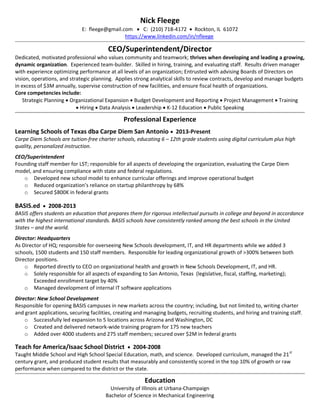 Nick Fleege
E: fleege@gmail.com  C: (210) 718-4172  Rockton, IL 61072
https://www.linkedin.com/in/nfleege
CEO/Superintendent/Director
Dedicated, motivated professional who values community and teamwork; thrives when developing and leading a growing,
dynamic organization. Experienced team-builder. Skilled in hiring, training, and evaluating staff. Results driven manager
with experience optimizing performance at all levels of an organization; Entrusted with advising Boards of Directors on
vision, operations, and strategic planning. Applies strong analytical skills to review contracts, develop and manage budgets
in excess of $3M annually, supervise construction of new facilities, and ensure fiscal health of organizations.
Core competencies include:
Strategic Planning Organizational Expansion Budget Development and Reporting Project Management Training
Hiring Data Analysis Leadership K-12 Education Public Speaking
Professional Experience
Learning Schools of Texas dba Carpe Diem San Antonio 2013-Present
Carpe Diem Schools are tuition-free charter schools, educating 6 – 12th grade students using digital curriculum plus high
quality, personalized instruction.
CEO/Superintendent
Founding staff member for LST; responsible for all aspects of developing the organization, evaluating the Carpe Diem
model, and ensuring compliance with state and federal regulations.
o Developed new school model to enhance curricular offerings and improve operational budget
o Reduced organization’s reliance on startup philanthropy by 68%
o Secured $800K in federal grants
BASIS.ed 2008-2013
BASIS offers students an education that prepares them for rigorous intellectual pursuits in college and beyond in accordance
with the highest international standards. BASIS schools have consistently ranked among the best schools in the United
States – and the world.
Director: Headquarters
As Director of HQ; responsible for overseeing New Schools development, IT, and HR departments while we added 3
schools, 1500 students and 150 staff members. Responsible for leading organizational growth of >300% between both
Director positions.
o Reported directly to CEO on organizational health and growth in New Schools Development, IT, and HR.
o Solely responsible for all aspects of expanding to San Antonio, Texas (legislative, fiscal, staffing, marketing);
Exceeded enrollment target by 40%
o Managed development of internal IT software applications
Director: New School Development
Responsible for opening BASIS campuses in new markets across the country; including, but not limited to, writing charter
and grant applications, securing facilities, creating and managing budgets, recruiting students, and hiring and training staff.
o Successfully led expansion to 5 locations across Arizona and Washington, DC
o Created and delivered network-wide training program for 175 new teachers
o Added over 4000 students and 275 staff members; secured over $2M in federal grants
Teach for America/Isaac School District 2004-2008
Taught Middle School and High School Special Education, math, and science. Developed curriculum, managed the 21
st
century grant, and produced student results that measurably and consistently scored in the top 10% of growth or raw
performance when compared to the district or the state.
Education
University of Illinois at Urbana-Champaign
Bachelor of Science in Mechanical Engineering
 