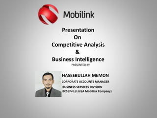Presentation
On
Competitive Analysis
&
Business Intelligence
PRESENTED BY:
HASEEBULLAH MEMON
CORPORATE ACCOUNTS MANAGER
BUSINESS SERVICES DIVISION
BCS (Pvt.) Ltd (A Mobilink Company)
 