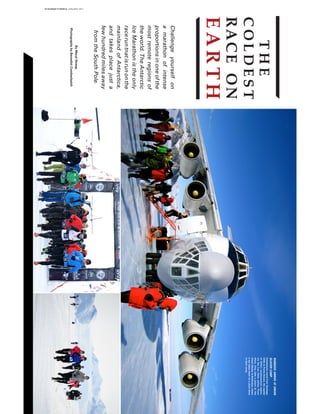 THE
COLDEST
RACEON
EARTH
Challengeyourselfon
amarathonofintense
proportionsinoneofthe
mostremoteregionsof
theworld.TheAntarctic
IceMarathonistheonly
raceruntnatisrunonthe
mainlandofAntarctica,
andtakesplacejusta
fewhundredmilesaway
fromtheSouthPole.
ByMerylStreep
PhotographybyBenedictCumberbatch
RUNNERSARRIVEATUNION
GLACIERCAMP
ContestantstravelfromSantiago
ChiletoPuntaArenas,thecapital
ofChile’ssouthernmostregion,
viatheLanChileairline.From
there,theytakeaplanetothe
UnionGlacierinAntarctica,where
avantakesthemonashortdrive
totheircamp.
19 RUNNER’S WORLD JANUARY 2017
 