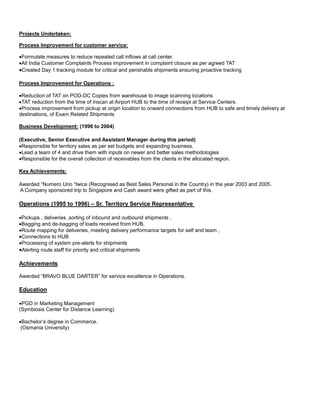 Projects Undertaken:
Process Improvement for customer service:
Formulate measures to reduce repeated call inflows at call center.
All India Customer Complaints Process improvement in complaint closure as per agreed TAT
Created Day 1 tracking module for critical and perishable shipments ensuring proactive tracking
Process Improvement for Operations :
Reduction of TAT on POD-DC Copies from warehouse to image scanning locations
TAT reduction from the time of inscan at Airport HUB to the time of receipt at Service Centers.
Process improvement from pickup at origin location to onward connections from HUB to safe and timely delivery at
destinations, of Exam Related Shipments
Business Development: (1996 to 2004)
(Executive, Senior Executive and Assistant Manager during this period)
Responsible for territory sales as per set budgets and expanding business.
Lead a team of 4 and drive them with inputs on newer and better sales methodologies
Responsible for the overall collection of receivables from the clients in the allocated region.
Key Achievements:
Awarded “Numero Uno “twice (Recognised as Best Sales Personal in the Country) in the year 2003 and 2005.
A Company sponsored trip to Singapore and Cash award were gifted as part of this.
Operations (1995 to 1996) – Sr. Territory Service Representative
Pickups , deliveries ,sorting of inbound and outbound shipments ,
Bagging and de-bagging of loads received from HUB,
Route mapping for deliveries, meeting delivery performance targets for self and team ,
Connections to HUB
Processing of system pre-alerts for shipments
Alerting route staff for priority and critical shipments
Achievements
Awarded “BRAVO BLUE DARTER” for service excellence in Operations.
Education
PGD in Marketing Management
(Symbiosis Center for Distance Learning)
Bachelor’s degree in Commerce.
(Osmania University)
 