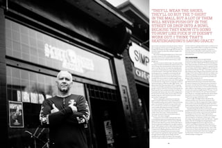 157
The Locked Room
Harris, with his experience running Ultimate
Distribution, knew there was a strong demand for Skull
products, and often talked with PD about working out a
deal. “Kevin has been an old friend since the ’70s, and he
started Ultimate Skateboards, which is a great distribu-
tion company, and he’s been bugging me for decades to
distribute Skull Skates,” PD says. “I was always comfort-
able doing my own thing, but there have been some real
changes in the industry.We do sell direct to dealers, but
you have to prepay us before we’ll even ship anything.
And most of the industry runs on terms, and we’re not
going to offer anybody terms.”
	 PD and Harris worked out a deal that widened
distribution but built a fence around the Skull brand.
PD wants to keep his Hot Shop exclusive so nobody in
Vancouver can sell Skull and it doesn’t really open up
that much across the country. “I’ve heard that Ultimate
sells to 800 to 1,000 dealers across Canada, and at the
moment we’re authorizing 80 dealers,” PD says. “I’m not
trying to be a dick and say, ‘You can’t have it because I
don’t like you’ or anything stupid like that.We’ve always
been pretty strict with how we’re represented, so it
needs to be a proper skateboard shop.”
	 Strict is right. PD laughs when I ask about the
infamous locked room that stores Ultimate’s Skull
stock. It wasn’t his idea, but apparently shops unaware
of restrictions were throwing Skull product into their
boxes along with other brands. Now you need an escort
if you’re hand-picking through the Skull stash.
	 Skateboarding may be more mainstream than ever,
and while he doesn’t want Skull in a mall shop next to
bathing suits and scooters, he isn’t too worried about
the integrity of the activity. “What’s great about
skateboarding is that even if you look at the business
side as being sort of washed- or blown-out—skate-
boarding is always going to have that difficulty—there’s
always that risk of falling down and getting hurt and
ending up being gurney’d out of a spot,” he says.
“There’s something exciting about that. None of us
want to get hurt, but it keeps everybody from doing it.
They’ll wear the shoes, they’ll go buy theT-shirt in the
mall, but a lot of them will never push off in the street
or drop into a bowl because they know it’s going to
hurt like fuck if it doesn’t work out. I think that’s
skateboarding’s saving grace.”
“They’ll wear the shoes,
they’ll go buy the T-shirt
in the mall, but a lot of them
will never push off in the
street or drop into a bowl
because they know it’s going
to hurt like fuck if it doesn’t
work out. I think that’s
skateboarding’s saving grace.”
dom to feel it out and do it the way he wants it. But he
also recognizes that he’s part of a lineage and wants
to keep that thread running through what he does. It’s
worked out great by naturally making it happen and
not pushing it.”
	 The storefront/brand headquarters inVancouver
is a major reason for PD’s continued enthusiasm.
Skull may be an artistic outlet for PD, but his shop
allows him to interact and do what he loves: stoke
people out. 	
	 “You kind of want to blow minds. You want people
to come in and be overwhelmed by awesomeness. For
a lot of shops, their awesomeness is their shoe wall,
which is totally cool, but I’m really into skateboards.
If you want a freestyle board, a drop downhill board,
a transition board—we’ve got them.We sell a lot of
boards geared to cruising and commuting.We sell
lots of technical boards, even in our own brand. A
lot of people see Skull as an old-school thing, which
is totally fine, but to exist as a viable company over
decades, you can’t be stuck in one style.There’s going
to be demand for things that I’m not going to skate. A
typical example is a Popsicle under eight inches. I can
appreciate what those are about, but I’m not going
to ride it myself.We’re completely connected to the
people using our stuff. Our customers’ and people-on-
flow’s input is a very intimate and direct connection.
Everybody will tell you that their stuff is designed to
be functional, but the further you are away from the
people using your stuff, the less up-to-the-minute
your product is going to be.”
	 That an independent skateshop survived two
major economic depressions says something for
PD’s durable business savvy, even if it bucks common
sense. An example: PD doesn’t accept credit cards.
If a customer buys a sticker it’s no big deal. It gets
more complicated when purchasing a complete
or a Skull cruiser bike. “Imagine if an accountant
calculated how much money he’s lost by not accepting
credit cards,” Harris says. “It’d be substantial.
You’ve got to hand it to him for his ethics over all
this time—he’s never changed.”
	 Compared to most modern skate brands, Skull
is not polished; there are no carbon fibre inserts or
kevlar layers in the boards.This isn’t to say that PD
isn’t particular about his product. He literally takes a
hands-on approach and keeps his Canadian suppliers
secret. “We’ve always tried to make stuff very close to
where the wood grows,” he says. “A wood skateboard
is made from something that was a live tree, and
I compare it to making food; do you want a salad
that’s made from ingredients that have been shipped
through several climate zones? Really, the best
skateboards are made from where the trees grow.
The best maple skateboard is going to be one that’s
of clear material, a dense material with a resiliency to it,
a proper snap and flex.When it crashes into something,
it dents but it’s not going to explode. My opinion is
that they need to be made in small quantities close to
the material source.” And Skull’s wood does have its
dedicated fans.
156
 
