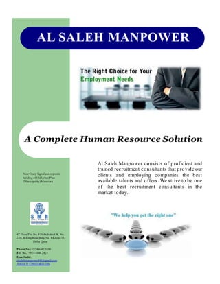 AL SALEH MANPOWER
A Complete Human Resource Solution
Al Saleh Manpower consists of proficient and
trained recruitment consultants that provide our
clients and employing companies the best
available talents and offers. We strive to be one
of the best recruitment consultants in the
market today.
4th
Floor Flat No. 9 Doha Jadeed St. No.
220, B-RingRoadBldg. No. 84 Zone15,
Doha Qatar
Phone No.:+97444423838
Fax No.: +974 4444 2825
Email add:
alsalehmanpower444@gmail.com
Ashour311268@yahoo.com
Near Crazy Signal andopposite
building of OldUrban Plan
(Municipality)Mansoora
 