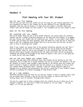 Getting to Know the EFL Student
Training Effective EFL Tutors
Handout 2
First Meeting with Your EFL Student
Tips for Your First Meeting:
The first day you meet with your student will set the stage for your tutoring experience. The
first impression you make on your student will be very important to your teaching success.
Remember, while you may be nervous, it is likely that your student is terrified. Greet your
student, smile and be friendly, but don't overdo it. Your confidence will put your student at ease.
Goals for the First Meeting:
Get acquainted with your student.
How do you begin? When you get to know another American, you usually greet him, introduce
yourself, and ask a number of personal questions. Do the same with your student. If he giggles
and says nothing, your student may not understand your "accent" or just doesn't know English.
In either case, go ahead and teach greetings, name, and where he is from. Be sure to teach your
name as well. For a beginning level student, don't try to do too much the first day. You don't
want to scare or discourage your student.
What if your student can answer most of the personal information questions you ask? Then it
won't be necessary to teach what he already knows but you can go ahead and ask personal
questions anyway. After all, one of your purposes is to get acquainted. Haul out your family
pictures (which you've brought intentionally) and talk about your family. He will be genuinely
interested and perhaps be encouraged to talk about his family in turn. This is a very good way
to "break the ice" with your student.
Find out how much English your student knows.
You may have been given some information about your student and his abilities by the tutor
coordinator, but it is best not to assume anything. Find out for yourself. The Handout 4, 4A and
4B: Summary of Priority Items, provides a good overview of the survival skills your student will
need to function in English in everyday life. Use this summary as a checklist to find out what
your student knows and doesn't know. Although it does not include important aspects of
language such as grammar and pronunciation, you will get a good idea of your student's English
abilities by assessing the student's knowledge of these priority items.
Set up a class schedule.
Determine convenient days and times for you and your student to meet (a calendar and/or clock
may be helpful here). Establish a way for you and your student to contact each other if a
tutoring session must be canceled. Exchange phone numbers.
This may be a good time to teach a dialogue which your student can use to inform you of any
changes in schedule. You' may want to teach such phrases as, "I'm sick today." ; "No class
today."; or "I'll call you tomorrow."
 