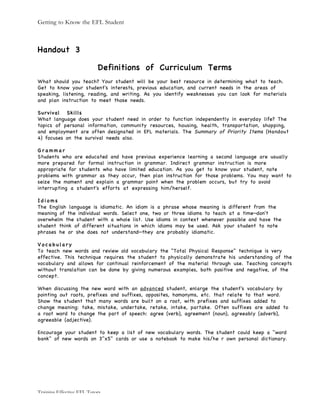 Getting to Know the EFL Student
Training Effective EFL Tutors
Handout 3
Definitions of Curriculum Terms
What should you teach? Your student will be your best resource in determining what to teach.
Get to know your student's interests, previous education, and current needs in the areas of
speaking, listening, reading, and writing. As you identify weaknesses you can look for materials
and plan instruction to meet those needs.
Survival Skills
What language does your student need in order to function independently in everyday life? The
topics of personal information, community resources, housing, health, transportation, shopping,
and employment are often designated in EFL materials. The Summary of Priority Items (Handout
4) focuses on the survival needs also.
G r a m m a r
Students who are educated and have previous experience learning a second language are usually
more prepared for formal instruction in grammar. Indirect grammar instruction is more
appropriate for students who have limited education. As you get to know your student, note
problems with grammar as they occur, then plan instruction for those problems. You may want to
seize the moment and explain a grammar point when the problem occurs, but try to avoid
interrupting a student's efforts at expressing him/herself.
I d i o m s
The English language is idiomatic. An idiom is a phrase whose meaning is different from the
meaning of the individual words. Select one, two or three idioms to teach at a time—don't
overwhelm the student with a whole list. Use idioms in context whenever possible and have the
student think of different situations in which idioms may be used. Ask your student to note
phrases he or she does not understand—they are probably idiomatic.
V o c a b u l a r y
To teach new words and review old vocabulary the "Total Physical Response" technique is very
effective. This technique requires the student to physically demonstrate his understanding of the
vocabulary and allows for continual reinforcement of the material through use. Teaching concepts
without translation can be done by giving numerous examples, both positive and negative, of the
concept.
When discussing the new word with an advanced student, enlarge the student's vocabulary by
pointing out roots, prefixes and suffixes, opposites, homonyms, etc. that relate to that word.
Show the student that many words are built on a root, with prefixes and suffixes added to
change meaning: take, mistake, undertake, retake, intake, partake. Often suffixes are added to
a root word to change the part of speech: agree (verb), agreement (noun), agreeably (adverb),
agreeable (adjective).
Encourage your student to keep a list of new vocabulary words. The student could keep a "word
bank" of new words on 3"x5" cards or use a notebook to make his/he r own personal dictionary.
 