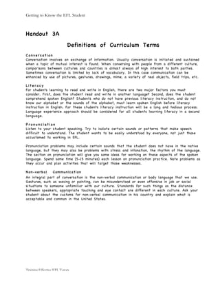 Getting to Know the EFL Student
Training Effective EFL Tutors
Handout 3A
Definitions of Curriculum Terms
C o n v e r s a t i o n
Conversation involves an exchange of information. Usually conversation is initiated and sustained
when a topic of mutual interest is found. When conversing with people from a different culture,
comparisons between cultures and countries is almost always of high interest to both parties.
Sometimes conversation is limited by lack of vocabulary. In this case communication can be
enhanced by use of pictures, gestures, drawings, mime, a variety of real objects, field trips, etc.
L i t e r a c y
For students learning to read and write in English, there are two major factors you must
consider. First, does the student read and write in another language? Second, does the student
comprehend spoken English? Students who do not have previous literacy instruction, and do not
know our alphabet or the sounds of the alphabet, must learn spoken English before literacy
instruction in English. For these students literacy instruction will be a long and tedious process.
Language experience approach should be considered for all students learning literacy in a second
language.
P r o n u n c i a t i o n
Listen to your student speaking. Try to isolate certain sounds or patterns that make speech
difficult to understand. The student wants to be easily understood by everyone, not just those
accustomed to working in EFL.
Pronunciation problems may include certain sounds that the student does not have in the native
language, but they may also be problems with stress and intonation, the rhythm of the language.
The section on pronunciation will give you some ideas for working on these aspects of the spoken
language. Spend some time (5-15 minutes) each lesson on pronunciation practice. Note problems as
they occur and plan activities that will target those weaknesses.
Non-verbal Communication
An integral part of conversation is the non-verbal communication or body language that we use.
Gestures, such as waving or pointing, can be misunderstood or even offensive in job or social
situations to someone unfamiliar with our culture. Standards for such things as the distance
between speakers, appropriate touching and eye contact are different in each culture. Ask your
student about the customs for non-verbal communication in his country and explain what is
acceptable and common in the United States.
 