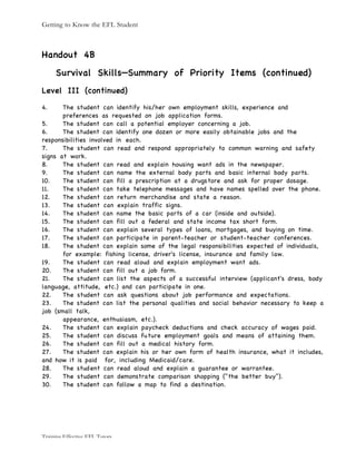 Getting to Know the EFL Student
Training Effective EFL Tutors
Handout 4B
Survival Skills—Summary of Priority Items (continued)
Level III (continued)
4. The student can identify his/her own employment skills, experience and
preferences as requested on job application forms.
5. The student can call a potential employer concerning a job.
6. The student can identify one dozen or more easily obtainable jobs and the
responsibilities involved in each.
7. The student can read and respond appropriately to common warning and safety
signs at work.
8. The student can read and explain housing want ads in the newspaper.
9. The student can name the external body parts and basic internal body parts.
10. The student can fill a prescription at a drugstore and ask for proper dosage.
11. The student can take telephone messages and have names spelled over the phone.
12. The student can return merchandise and state a reason.
13. The student can explain traffic signs.
14. The student can name the basic parts of a car (inside and outside).
15. The student can fill out a federal and state income tax short form.
16. The student can explain several types of loans, mortgages, and buying on time.
17. The student can participate in parent-teacher or student-teacher conferences.
18. The student can explain some of the legal responsibilities expected of individuals,
for example: fishing license, driver's license, insurance and family law.
19. The student can read aloud and explain employment want ads.
20. The student can fill out a job form.
21. The student can list the aspects of a successful interview (applicant's dress, body
language, attitude, etc.) and can participate in one.
22. The student can ask questions about job performance and expectations.
23. The student can list the personal qualities and social behavior necessary to keep a
job (small talk,
appearance, enthusiasm, etc.).
24. The student can explain paycheck deductions and check accuracy of wages paid.
25. The student can discuss future employment goals and means of attaining them.
26. The student can fill out a medical history form.
27. The student can explain his or her own form of health insurance, what it includes,
and how it is paid for, including Medicaid/care.
28. The student can read aloud and explain a guarantee or warrantee.
29. The student can demonstrate comparison shopping ("the better buy").
30. The student can follow a map to find a destination.
 