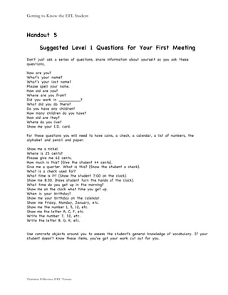 Getting to Know the EFL Student
Training Effective EFL Tutors
Handout 5
Suggested Level 1 Questions for Your First Meeting
Don't just ask a series of questions, share information about yourself as you ask these
questions.
How are you?
What's your name?
What’s your last name?
Please spell your name.
How old are you?
Where are you from?
Did you work in _________?
What did you do there?
Do you have any children?
How many children do you have?
How old are they?
Where do you live?
Show me your I.D. card.
For these questions you will need to have coins, a check, a calendar, a list of numbers, the
alphabet and pencil and paper.
Show me a nickel.
Where is 25 cents?
Please give me 42 cents.
How much is this? (Give the student 44 cents).
Give me a quarter. What is this? (Show the student a check).
What is a check used for?
What time is it? (Show the student 7:00 on the clock).
Show me 8:30. (Have student turn the hands of the clock).
What time do you get up in the morning?
Show me on the clock what time you get up.
When is your birthday?
Show me your birthday on the calendar.
Show me Friday, Monday, January, etc.
Show me the number 1, 5, 12, etc.
Show me the letter A, C, F, etc.
Write the number 7, 32, etc.
Write the letter B, G, K, etc.
Use concrete objects around you to assess the student's general knowledge of vocabulary. If your
student doesn't know these items, you've got your work cut out for you.
 
