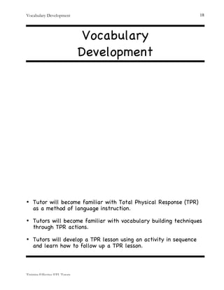 Vocabulary Development
Training Effective EFL Tutors
18
Vocabulary
Development
• Tutor will become familiar with Total Physical Response (TPR)
as a method of language instruction.
• Tutors will become familiar with vocabulary building techniques
through TPR actions.
• Tutors will develop a TPR lesson using an activity in sequence
and learn how to follow up a TPR lesson.
 