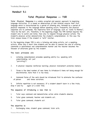 Vocabulary Development
Training Effective EFL Tutors
19
Handout 5.1
Total Physical Response -- TSR
Total Physical Response is a widely accepted and popular approach to beginning
language instruction. It is based on observations of how children acquire their first
language which is characterized by a period of listening only, followed by a period of
physical responses to the language before speaking occurs. Frequently the physical
responses are to commands, the imperative form of language, such as "Come to Mommy",
"Give me the ball", etc. Therefore, in the beginning stages the TPR method requires the
student only to watch and listen, then only to respond through physical actions. The
student's physical action demonstrates the student's comprehension. In this way the
tutor always knows if the student is "with" him/her.
In the beginning stages TPR is only a listening and doing activity, not a speaking
activity. After only a short time students will be able to reverse the role of uttering
commands in spontaneous and comprehensible manner and the teacher becomes the
follower of directions given by the student.
The basic principles are:
1. Listening comprehension precedes speaking ability (i.e. speaking with
understanding, not just
"parroting").
2. A physical response reinforces learning; physical involvement promotes memory.
3. Three is the ideal number of new items to introduce—2 items not being enough for
discrimination, more than 3 is too many.
4. Command forms of the verb should be introduced first to eliminate the confusion
of person and tense variations.
5. Infinite repetition is not necessary. If a student doesn't learn in a few trials,
drop it and try again at a later time.
The sequence of introducing a new item is:
1. Tutor says command and demonstrates action while students observe.
2. Tutor gives command, teacher and students act.
3. Tutor gives command, students act.
The objective is:
1. Exchanging roles, student gives command, tutor acts.
 