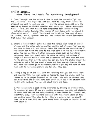 Vocabulary Development
Training Effective EFL Tutors
23
TPR in action...
More ideas that work for vocabulary development.
1. Coins: You might use the various 4 coins to teach the concept of "pick up
the... put down the...right side...left side...next to...away from". Choose the
phrase(s) you want to teach and use over the various coins. Add on to the
exercise by having the student show/tell what makes 26 cents; which coins
make 35 cents...etc. Then make it more complicated each session by using
multiples of coins. Example: What makes 47 cents (using only the original 1-
of-each-kind set of coins). The student has to tell you 'how many of each',
i.e. 4 dimes, 1 nickel, 2 pennies. Then ask him to show you another combination
that makes that amount.
2. Create a "Concentration" game that uses the various color words on one set
of cards and the actual color on another identical set of cards. First, you can
use them as flashcards, but then put them face down on the table and see if
the student can match the word to the color card as in the old 'Concentration'
game. You can use this with other vocabulary areas, such as the kitchen
vocabulary. Have the student make the cards by cutting out pictures of
things in a kitchen. Make a second set of identical cards that show the word
for the picture. Then play the game. You can also have the student mount the
pictures on just a full size sheet of paper and then you post them on the
wall. Have the student go to the correct picture as you say the word, or have
them walk to the various pictures and tell what they see.
3. Bring a bag of "M and M's". With this "learning tool” you can teach colors
and counting. With the color words on flashcards, have the student sort the
candies on to the proper flashcard on the table. Then have the student count
how many there are of each. Take some away and/or add if the student needs
to drill with numbers. You can talk about ‘more' and 'less'.
4. You can generate a good writing experience by bringing an everyday item,
for example, an apple. If you are teaching vocabulary, you might ask students
for words that describe the apple according to their senses, i.e., 'crunchy', red,
sweet/tart, juicy. They can make sentences with those words alone, or they
may combine ideas. What else do they think is crunchy or juicy or sweet?
They can write their first descriptive essay about the apple as they eat it and
think about it.
 