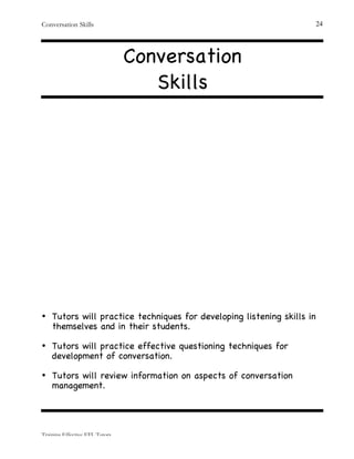 Conversation Skills
Training Effective EFL Tutors
24
Conversation
Skills
• Tutors will practice techniques for developing listening skills in
themselves and in their students.
• Tutors will practice effective questioning techniques for
development of conversation.
• Tutors will review information on aspects of conversation
management.
 