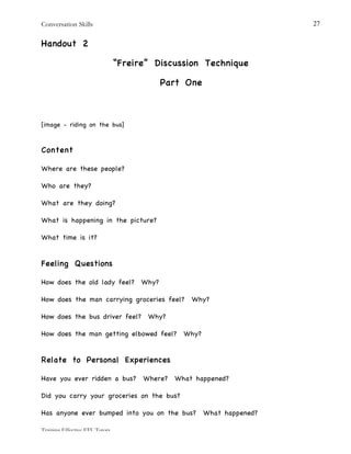 Conversation Skills
Training Effective EFL Tutors
27
Handout 2
“Freire” Discussion Technique
Part One
[image - riding on the bus]
Content
Where are these people?
Who are they?
What are they doing?
What is happening in the picture?
What time is it?
Feeling Questions
How does the old lady feel? Why?
How does the man carrying groceries feel? Why?
How does the bus driver feel? Why?
How does the man getting elbowed feel? Why?
Relate to Personal Experiences
Have you ever ridden a bus? Where? What happened?
Did you carry your groceries on the bus?
Has anyone ever bumped into you on the bus? What happened?
 