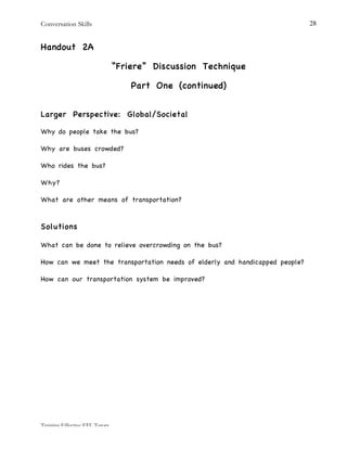 Conversation Skills
Training Effective EFL Tutors
28
Handout 2A
“Friere” Discussion Technique
Part One (continued)
Larger Perspective: Global/Societal
Why do people take the bus?
Why are buses crowded?
Who rides the bus?
Why?
What are other means of transportation?
Solutions
What can be done to relieve overcrowding on the bus?
How can we meet the transportation needs of elderly and handicapped people?
How can our transportation system be improved?
 
