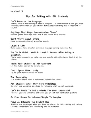 Conversation Skills
Training Effective EFL Tutors
30
Handout 3
Tips for Talking with EFL Students
Don’t Focus on the Language
Instead, focus on the meaning of what is being said. If communication is your goal, have
activities planned that get your student talking about something that is important to
her/him.
Anything That Helps Communication "Goes"
Pictures, games, field trips, food...this is your chance to be creative.
Don’t Worry About Errors
Focus on communicating—not error-free speech.
Laugh a Lot!!
Humor eases a tense situation and makes language learning much more fun.
Try To Be Quiet. Wait At Least 5 Seconds After Asking a
Question.
This is tough because in our culture we are uncomfortable with silence. Don't do all the
talking.
Teach Your Student To Ask Questions
Let the student control the conversation.
Don/t Speak More Loudly
Try to speak more distinctly and slowly.
Try Rephrasing
If a student doesn't seem to understand, rephrase and repeat.
Ask Students What They Have Understood
Use what was understood as a base for rephrasing what was not understood.
Don’t Be Afraid To Tell Students You Don’t Understand
Tell what you have understood and where you got lost. Ask clarification questions.
Go From Known To Unknown/Simple To Complex
Focus on Interests the Student Has
Students are encouraged when you take an interest in their country and culture.
Cultural comparisons are fascinating and instructional.
 