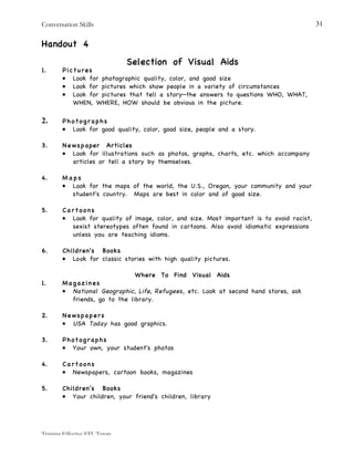 Conversation Skills
Training Effective EFL Tutors
31
Handout 4
Selection of Visual Aids
1. Pictures
• Look for photographic quality, color, and good size
• Look for pictures which show people in a variety of circumstances
• Look for pictures that tell a story—the answers to questions WHO, WHAT,
WHEN, WHERE, HOW should be obvious in the picture.
2. Photographs
• Look for good quality, color, good size, people and a story.
3. Newspaper Articles
• Look for illustrations such as photos, graphs, charts, etc. which accompany
articles or tell a story by themselves.
4. M a p s
• Look for the maps of the world, the U.S., Oregon, your community and your
student's country. Maps are best in color and of good size.
5. C a r t o o n s
• Look for quality of image, color, and size. Most important is to avoid racist,
sexist stereotypes often found in cartoons. Also avoid idiomatic expressions
unless you are teaching idioms.
6. Children's Books
• Look for classic stories with high quality pictures.
Where To Find Visual Aids
1. Magazines
• National Geographic, Life, Refugees, etc. Look at second hand stores, ask
friends, go to the library.
2. Newspapers
• USA Today has good graphics.
3. Photographs
• Your own, your student's photos
4. C a r t o o n s
• Newspapers, cartoon books, magazines
5. Children's Books
• Your children, your friend's children, library
 