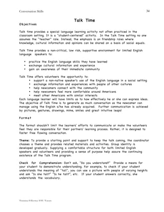 Conversation Skills
Training Effective EFL Tutors
34
Talk Time
Objectives
Talk time provides a special language learning activity not often practiced in the
classroom setting. It is a "student-centered" activity. In the Talk Time setting no one
assumes the "teacher" role. Instead, the emphasis is on friendship roles where
knowledge, cultural information and opinions can be shared on a basis of social equals.
Talk Time provides a non-critical, low risk, supportive environment for limited English
language speakers to:
• practice the English language skills they have learned
• exchange cultural information and experience
• gain an awareness of their immediate community
Talk Time offers volunteers the opportunity to:
• support a non-native speaker's use of the English language in a social setting
• exchange information and experiences with people of other cultures
• help newcomers connect with the community
• help newcomers feel more comfortable around Americans
• meet other Americans with similar interests
Each language learner will have limits as to how effectively he or she can express ideas.
The objective of Talk Time is to generate as much conversation as the newcomer can
manage using the English s/he has already acquired. Further communication is achieved
by pictures, gestures, drawings, mime, smiles and great intuitive leaps!
F o r m a t
The format shouldn't limit the learners' efforts to communicate or make the volunteers
feel they are responsible for their partners' learning process. Rather, it is designed to
foster free flowing conversation.
Theme: To provide a starting point and support to keep the talk coming, the coordinator
chooses a theme and provides related materials and activities. Group identity is
developed gradually. Supplying a comfortable structure for both limited English
speakers and volunteers and providing a sense of purpose help assure the continuing
existence of the Talk Time program.
Check for Comprehension: Don't ask, "Do you understand?" Provide a means for
your student to demonstrate understanding. For example, to check if your student
understands the meaning of "tall", you can use a picture with people of varying heights
and ask “Is she tall?” “Is he tall?”, etc. If your student answers correctly, she
understands the vocabulary.
 