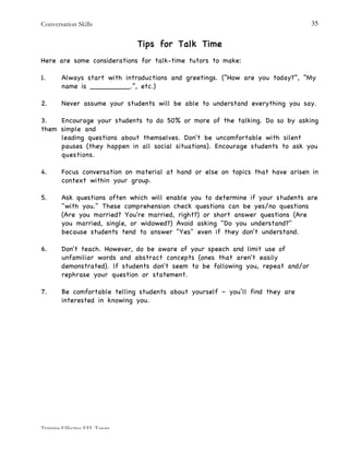Conversation Skills
Training Effective EFL Tutors
35
Tips for Talk Time
Here are some considerations for talk-time tutors to make:
1. Always start with introductions and greetings. (“How are you today?”, “My
name is _________.”, etc.)
2. Never assume your students will be able to understand everything you say.
3. Encourage your students to do 50% or more of the talking. Do so by asking
them simple and
leading questions about themselves. Don't be uncomfortable with silent
pauses (they happen in all social situations). Encourage students to ask you
questions.
4. Focus conversation on material at hand or else on topics that have arisen in
context within your group.
5. Ask questions often which will enable you to determine if your students are
"with you." These comprehension check questions can be yes/no questions
(Are you married? You're married, right?) or short answer questions (Are
you married, single, or widowed?) Avoid asking "Do you understand?"
because students tend to answer "Yes" even if they don't understand.
6. Don't teach. However, do be aware of your speech and limit use of
unfamiliar words and abstract concepts (ones that aren't easily
demonstrated). lf students don't seem to be following you, repeat and/or
rephrase your question or statement.
7. Be comfortable telling students about yourself – you’ll find they are
interested in knowing you.
 