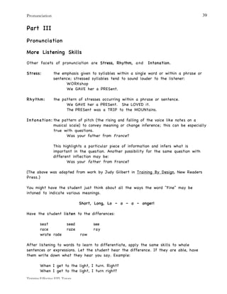 Pronunciation
Training Effective EFL Tutors
39
Part III
Pronunciation
More Listening Skills
Other facets of pronunciation are Stress, Rhythm, and Intonation.
Stress: the emphasis given to syllables within a single word or within a phrase or
sentence; stressed syllables tend to sound louder to the listener:
WORKshop
We GAVE her a PRESent.
Rhythm: the pattern of stresses occurring within a phrase or sentence.
We GAVE her a PRESent. She LOVED it.
The PRESent was a TRIP to the MOUNtains.
Intonation: the pattern of pitch (the rising and falling of the voice like notes on a
musical scale) to convey meaning or change inference; this can be especially
true with questions.
Was your father from France?
This highlights a particular piece of information and infers what is
important in the question. Another possibility for the same question with
different inflection may be:
Was your father from France?
(The above was adapted from work by Judy Gilbert in Training By Design, New Readers
Press.)
You might have the student just think about all the ways the word "Fine" may be
intoned to indicate various meanings.
Short, Long, Lo – o – o – onger!
Have the student listen to the differences:
seat seed see
race raze ray
wrote rode row
After listening to words to learn to differentiate, apply the same skills to whole
sentences or expressions. Let the student hear the difference. If they are able, have
them write down what they hear you say. Example:
When I get to the light, I turn. Right?
When I get to the light, I turn right?
 