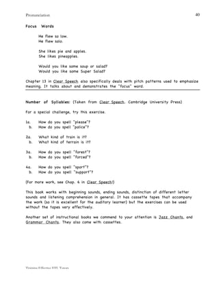 Pronunciation
Training Effective EFL Tutors
40
Focus Words
He flew so low.
He flew solo.
She likes pie and apples.
She likes pineapples.
Would you like some soup or salad?
Would you like some Super Salad?
Chapter 13 in Clear Speech also specifically deals with pitch patterns used to emphasize
meaning. It talks about and demonstrates the "focus" word.
Number of Syllables: (Taken from Clear Speech. Cambridge University Press)
For a special challenge, try this exercise.
1a. How do you spell "please"?
b. How do you spell "police"?
2a. What kind of train is it?
b. What kind of terrain is it?
3a. How do you spell "forest"?
b. How do you spell "forced"?
4a. How do you spell "sport"?
b. How do you spell "support"?
(For more work, see Chap. 6 in Clear Speech!)
This book works with beginning sounds, ending sounds, distinction of different letter
sounds and listening comprehension in general. It has cassette tapes that accompany
the work (so it is excellent for the auditory learner) but the exercises can be used
without the tapes very effectively.
Another set of instructional books we commend to your attention is Jazz Chants, and
Grammar Chants. They also come with cassettes.
 