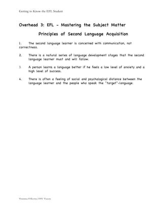 Getting to Know the EFL Student
Training Effective EFL Tutors
Overhead 3: EFL - Mastering the Subject Matter
Principles of Second Language Acquisition
1. The second language learner is concerned with communication, not
correctness.
2. There is a natural series of language development stages that the second
language learner must and will follow.
3. A person learns a language better if he feels a low level of anxiety and a
high level of success.
4. There is often a feeling of social and psychological distance between the
language learner and the people who speak the "target"-language.
 