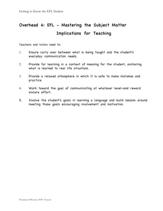 Getting to Know the EFL Student
Training Effective EFL Tutors
Overhead 4: EFL - Mastering the Subject Matter
Implications for Teaching
Teachers and tutors need to:
1. Ensure carry over between what is being taught and the student's
everyday communication needs.
2. Provide for learning in a context of meaning for the student, anchoring
what is learned to real life situations.
3. Provide a relaxed atmosphere in which it is safe to make mistakes and
practice.
4. Work toward the goal of communicating at whatever level—and reward
sincere effort.
5. Involve the student's goals in learning a language and build lessons around
meeting those goals encouraging involvement and motivation.
 