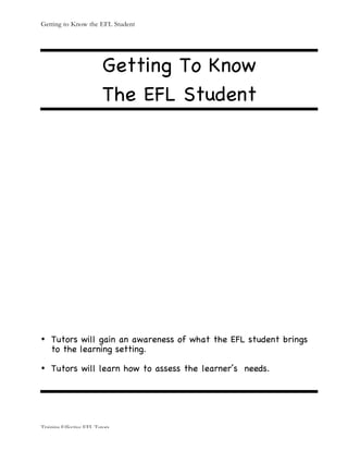 Getting to Know the EFL Student
Training Effective EFL Tutors
Getting To Know
The EFL Student
• Tutors will gain an awareness of what the EFL student brings
to the learning setting.
• Tutors will learn how to assess the learner’s needs.
 
