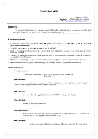 CURRICULAM VITAE
HAKEEM. M.H
Contact: +966564890881 (Permanent)
E-Mail: abdulhakeem934@gmail.com
OBJECTIVE
To pursue a challenging and rewarding career which offers adequate scope to leverage my skills and
strengths and make my mark in the overall success of the company.
Professional Synopsis
 A competent professional with more than 10 years’ experience as an Operator in Oil & Gas and
Petrochemical industries.
 Presently working in Petrokemya- SABIC as an OPERATOR
 Adroit in managing, directing, planning & coordinating plant operations, including maximising plant profits &
minimising expenses.
 Experience in operations/ maintenance of a wide spectrum of equipments and components. Adept at preventive
and breakdown maintenance.
 Proficiency in enhancing the process operations; thereby achieving the required quality level in the products.
 A keen communicator with honed problem solving and analytical abilities with proper communication.
Career Conspectus
Present Concern:
Working in Petrokemya SABIC in Saudi Arabia as an OPERATOR
From Sep 14’.
Areas Worked:
Working as an operator in HRG unit (High grade rubber graft), chemical storage &
Utilities for ABS (Acrylonitrile butadiene styrene) production.
Past Concern:
Worked in Cairn Energy India Ltd as an OPERATOR from Sep 11’ to Aug 14’
Areas Worked:
Worked in Naphtha cracking unit
Previous Concern:
Worked in Septechmuscat LLC [m/s Occidental Petroleum (OXY) PDO onshore] Sultanate of
Oman as an OUTSIDE OPERATOR from Feb 08’ to Jun 11’.
Areas Worked:
Utilities comprises of Boilers, Compressors, RO water treatment, DM water plant,
 