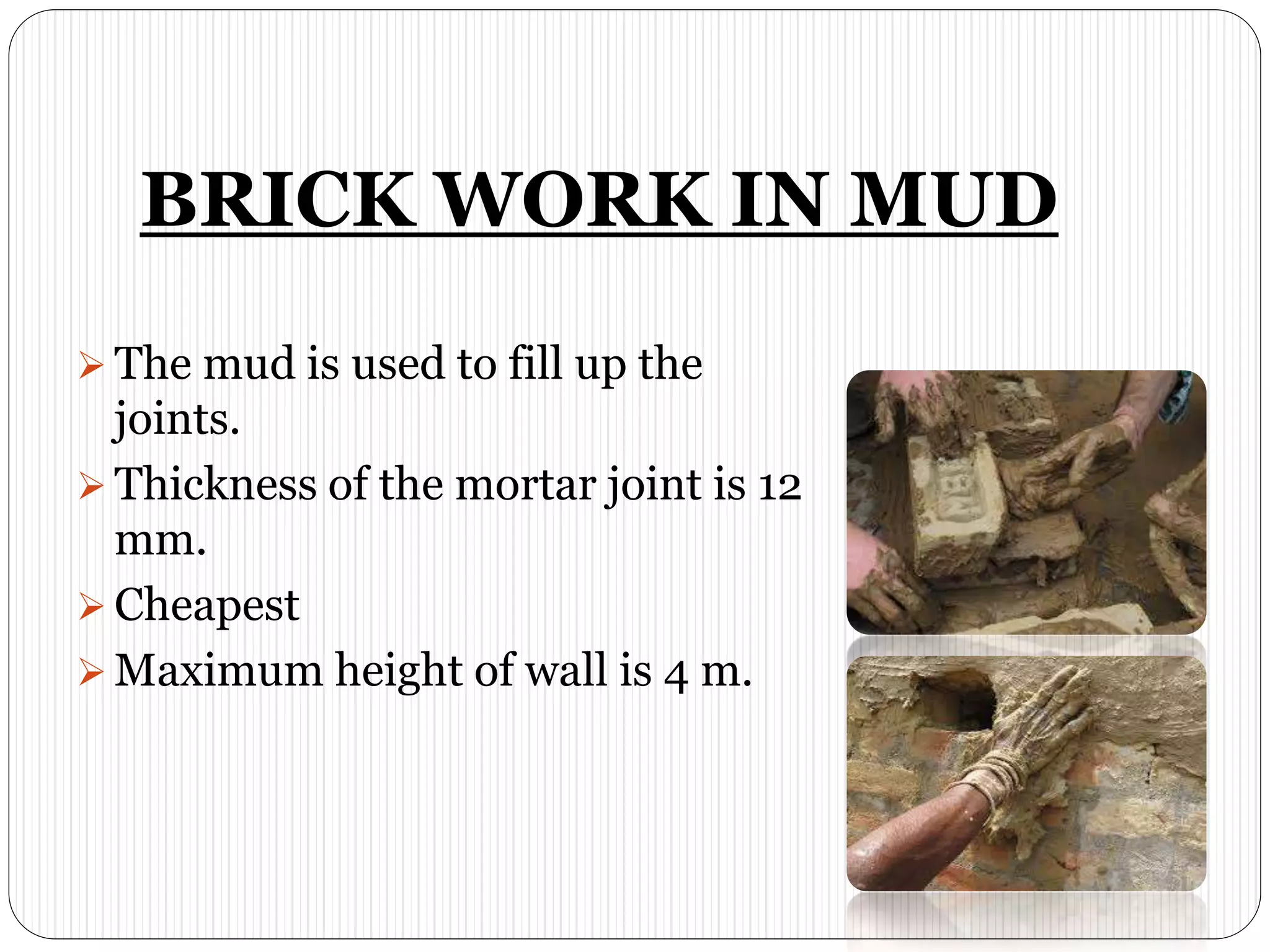 BRICK WORK IN MUD
 The mud is used to fill up the
joints.
 Thickness of the mortar joint is 12
mm.
 Cheapest
 Maximum height of wall is 4 m.
 